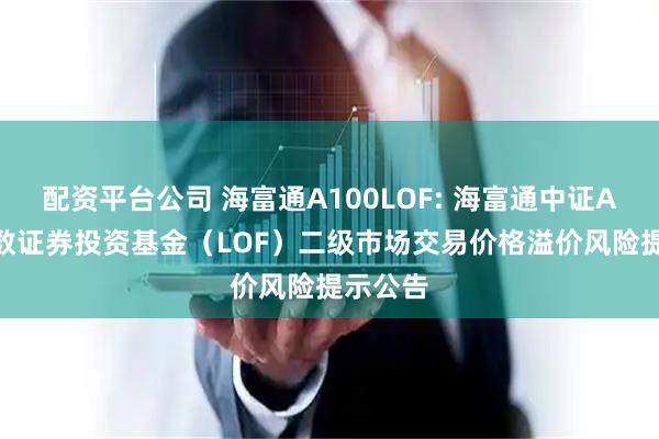 配资平台公司 海富通A100LOF: 海富通中证A100指数证券投资基金（LOF）二级市场交易价格溢价风险提示公告