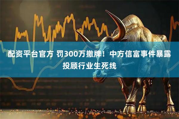 配资平台官方 罚300万撤牌！中方信富事件暴露投顾行业生死线