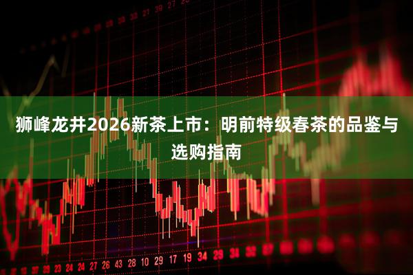 狮峰龙井2026新茶上市：明前特级春茶的品鉴与选购指南