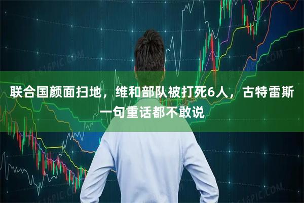 联合国颜面扫地，维和部队被打死6人，古特雷斯一句重话都不敢说