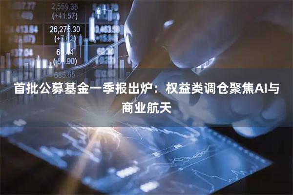 首批公募基金一季报出炉：权益类调仓聚焦AI与商业航天