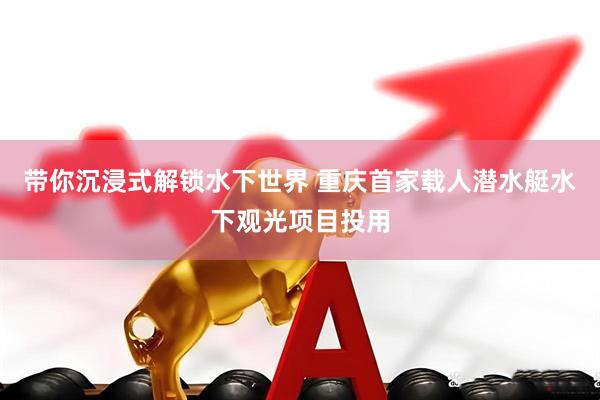 带你沉浸式解锁水下世界 重庆首家载人潜水艇水下观光项目投用
