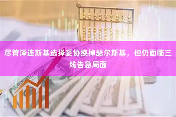 尽管泽连斯基选择妥协换掉瑟尔斯基，但仍面临三线告急局面