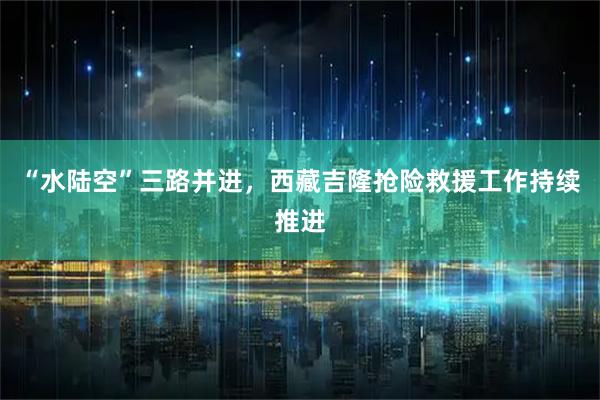 “水陆空”三路并进，西藏吉隆抢险救援工作持续推进